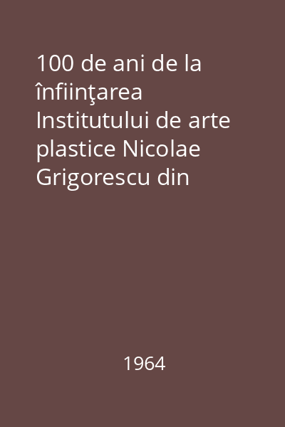 100 de ani de la înfiinţarea Institutului de arte plastice Nicolae Grigorescu din Bucureşti  1864-1964