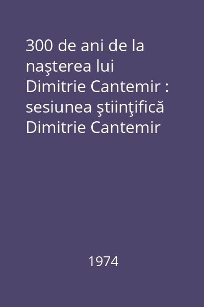 300 de ani de la naşterea lui Dimitrie Cantemir : sesiunea ştiinţifică Dimitrie Cantemir