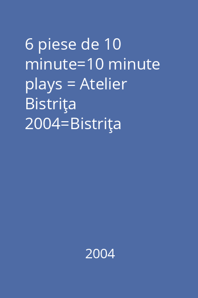 6 piese de 10 minute=10 minute plays = Atelier Bistriţa 2004=Bistriţa Workshop
