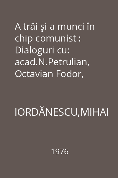A trăi şi a munci în chip comunist : Dialoguri cu: acad.N.Petrulian, Octavian Fodor, Gheorghe Lungu,...