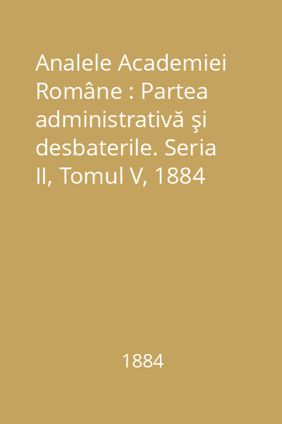 Analele Academiei Române : Partea administrativă şi desbaterile. Seria II, Tomul V, 1884