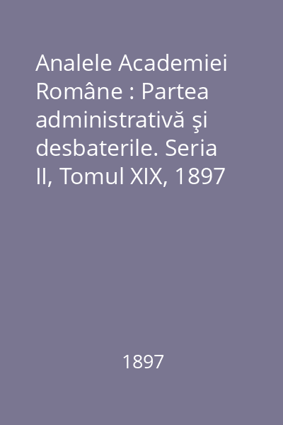 Analele Academiei Române : Partea administrativă şi desbaterile. Seria II, Tomul XIX, 1897