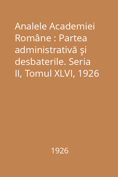 Analele Academiei Române : Partea administrativă şi desbaterile. Seria II, Tomul XLVI, 1926