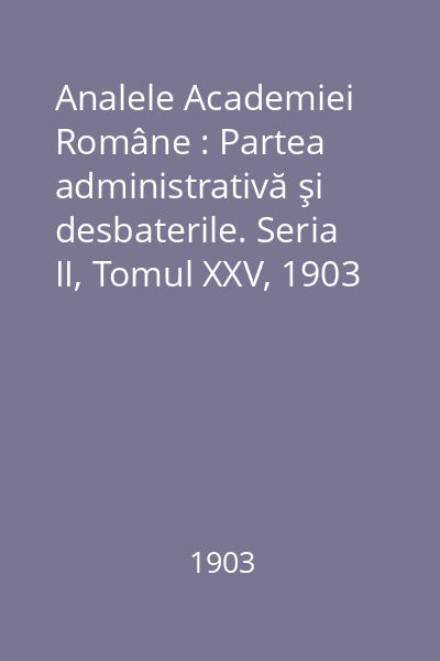 Analele Academiei Române : Partea administrativă şi desbaterile. Seria II, Tomul XXV, 1903