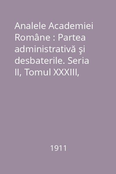 Analele Academiei Române : Partea administrativă şi desbaterile. Seria II, Tomul XXXIII, 1911