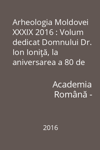 Arheologia Moldovei XXXIX 2016 : Volum dedicat Domnului Dr. Ion Ioniţă, la aniversarea a 80 de ani XXXIX