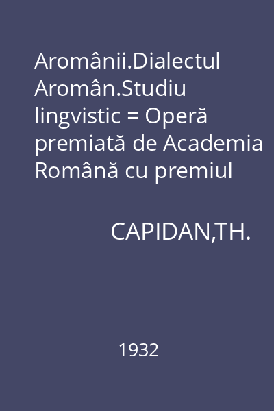 Aromânii.Dialectul Aromân.Studiu lingvistic = Operă premiată de Academia Română cu premiul statului Eliade Rădulescu
