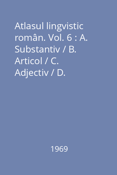 Atlasul lingvistic român. Vol. 6 : A. Substantiv / B. Articol / C. Adjectiv / D. Pronume / E. Numeral / F. Adverb / G. Prepoziţie / H. Conjuncţie