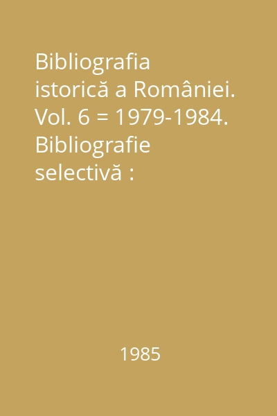 Bibliografia istorică a României. Vol. 6 = 1979-1984. Bibliografie selectivă : Biblioteca Historica Romaniae