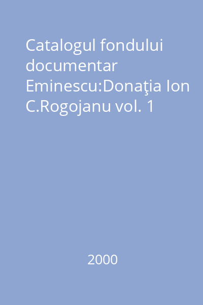 Catalogul fondului documentar Eminescu:Donaţia Ion C.Rogojanu vol. 1