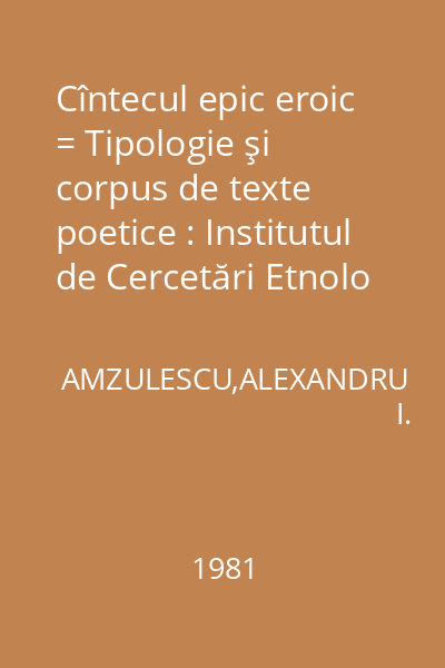 Cîntecul epic eroic = Tipologie şi corpus de texte poetice : Institutul de Cercetări Etnolo