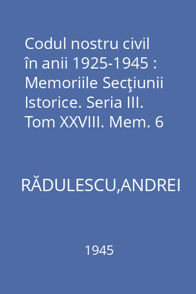 Codul nostru civil în anii 1925-1945 : Memoriile Secţiunii Istorice. Seria III. Tom XXVIII. Mem. 6