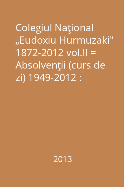 Colegiul Naţional „Eudoxiu Hurmuzaki" 1872-2012 vol.II = Absolvenţii (curs de zi) 1949-2012 : Editat cu ocazia împlinirii a 200 de ani de la naşterea lui Eudoxiu HZurmuzaki şi a 140 de ani de la înfiinţarea Colegiului Naţional „Eudoxiu Hurmuzachi" din Rădăuţi