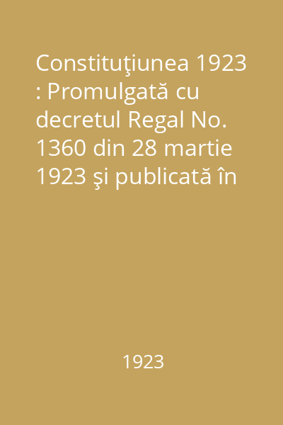Constituţiunea 1923 : Promulgată cu decretul Regal No. 1360 din 28 martie 1923 şi publicată în M.O. No. 282 din 29 martie 1923