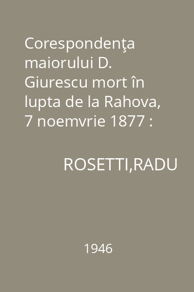 Corespondenţa maiorului D. Giurescu mort în lupta de la Rahova, 7 noemvrie 1877 : Memoriile Secţiunii Istorice. Seria III. Tom XXIX. Mem. 3