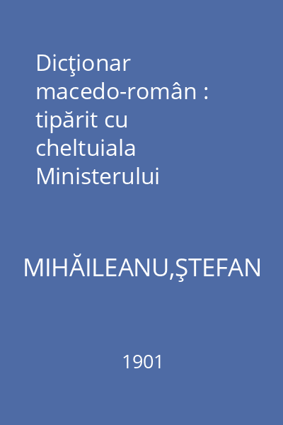 Dicţionar macedo-român : tipărit cu cheltuiala Ministerului Instrucţiunii Publice si al Cultelor