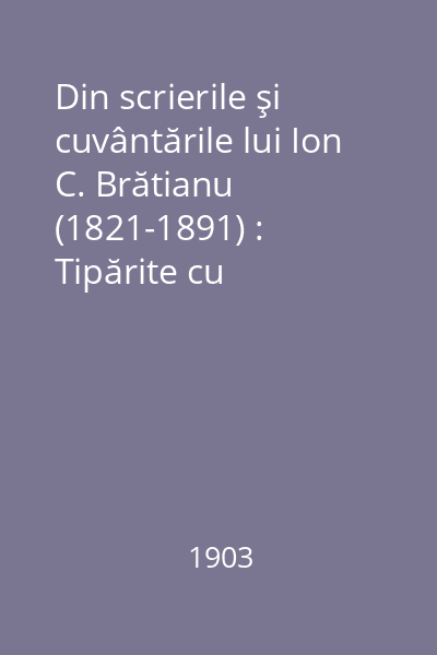 Din scrierile şi cuvântările lui Ion C. Brătianu (1821-1891) : Tipărite cu ocasiunea inaugurării monumentului său 18 Maiu 1903
