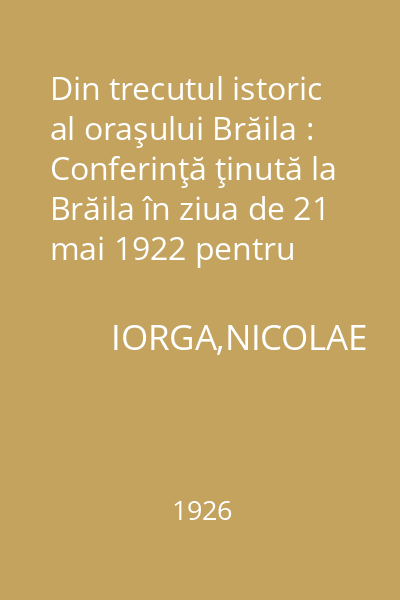 Din trecutul istoric al oraşului Brăila : Conferinţă ţinută la Brăila în ziua de 21 mai 1922 pentru deschiderea ciclului de conferinţe organizat de către Biblioteca "Petre Armencea"