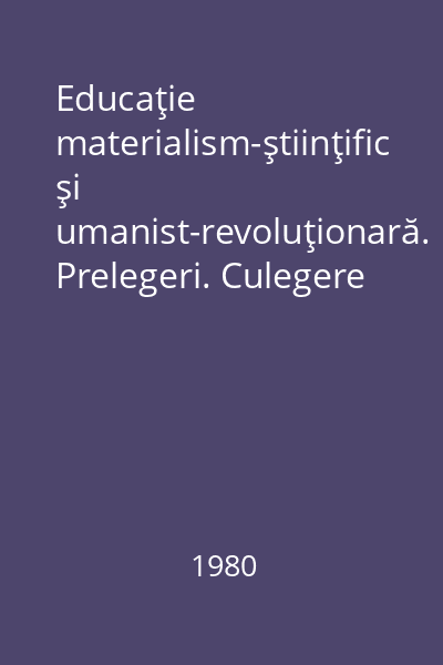 Educaţie materialism-ştiinţific şi umanist-revoluţionară. Prelegeri. Culegere de texte