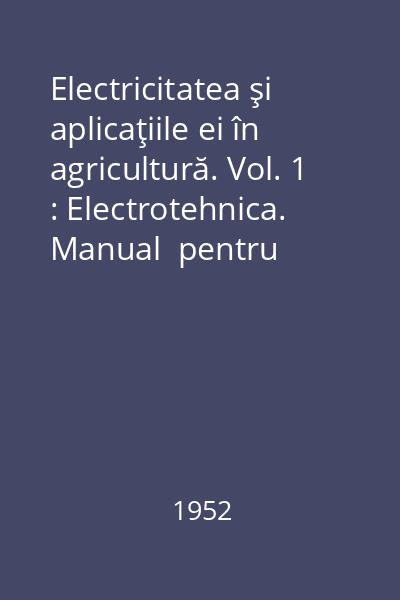 Electricitatea şi aplicaţiile ei în agricultură. Vol. 1 : Electrotehnica. Manual  pentru şcolile medii tehnice de mecanizarea agriculturii