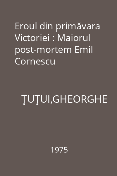 Eroul din primăvara Victoriei : Maiorul post-mortem Emil Cornescu