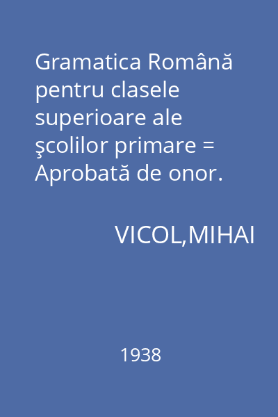 Gramatica Română pentru clasele superioare ale şcolilor primare = Aprobată de onor. Minister al Educaţiei Naţionale cu ord. Nr. 399 din 10 Septembrie 1937