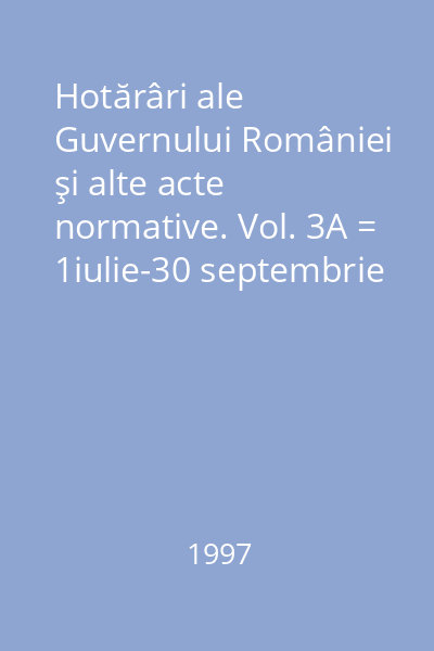 Hotărâri ale Guvernului României şi alte acte normative. Vol. 3A = 1iulie-30 septembrie 1997 : Hotărâri