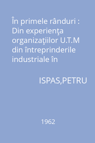 În primele rânduri : Din experienţa organizaţiilor U.T.M din întreprinderile industriale în mobilizarea tineretului la îndeplinirea principalelor obiective ale întrecerii socialiste