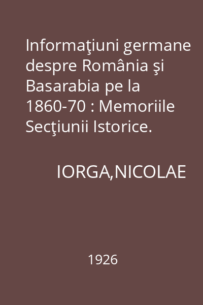 Informaţiuni germane despre România şi Basarabia pe la 1860-70 : Memoriile Secţiunii Istorice. Seria III. Tom VII. Mem. 5