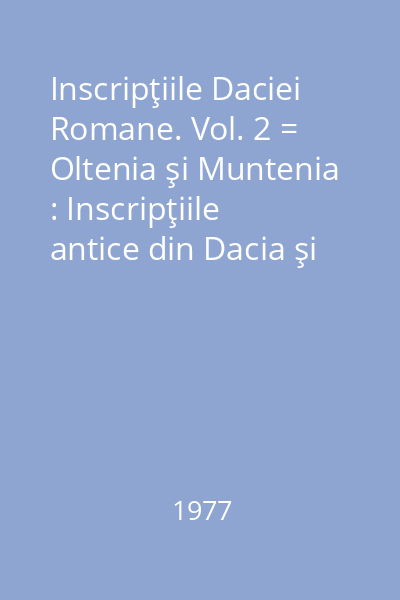 Inscripţiile Daciei Romane. Vol. 2 = Oltenia şi Muntenia : Inscripţiile antice din Dacia şi Scythia Minor