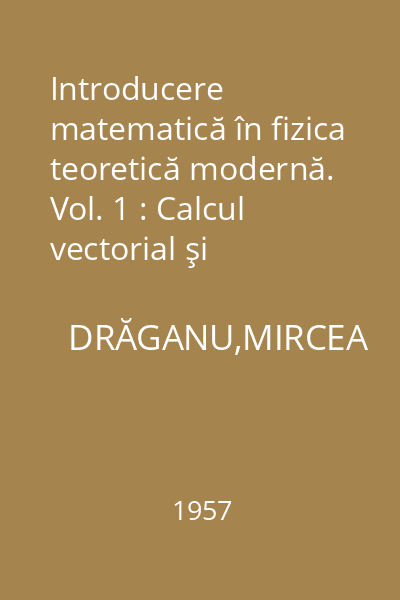 Introducere matematică în fizica teoretică modernă. Vol. 1 : Calcul vectorial şi schimbări de axe de coordonate. Mecanica punctelor materiale şi  corpului solid. Mecanica mediilor deformabile