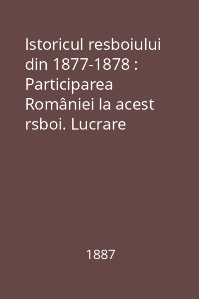 Istoricul resboiului din 1877-1878 : Participarea României la acest rsboi. Lucrare făcută de mai mulţi ofiţeri. Partea I