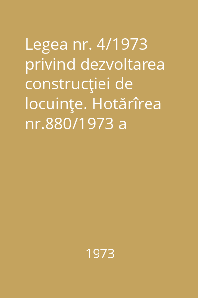 Legea nr. 4/1973 privind dezvoltarea construcţiei de locuinţe. Hotărîrea nr.880/1973 a Consiliului de Miniştri pentru stabilirea măsurilor de executare a dispoziţiilor legii nr. 4/1973
