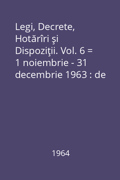 Legi, Decrete, Hotărîri şi Dispoziţii. Vol. 6 = 1 noiembrie - 31 decembrie 1963 : de legi,decrete,hotărâri