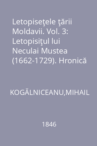 Letopiseţele ţării Moldavii. Vol. 3: Letopisiţul lui Neculai Mustea (1662-1729). Hronică anonimă, tradusă de Slugerul Alecsandru Amiras (1662-1733). Letopisiţul Spătarului Ioan Canta (1741-1769). Letopisiţul lui Enachi Kogălniceanu (1733-1774). Obiceiurile Curţii Moldovii de Gheorgachi V. Logofăt : publicate pentru întâiaşi dată