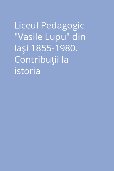 Liceul Pedagogic "Vasile Lupu" din Iaşi 1855-1980. Contribuţii la istoria învăţământului românesc. 125 de ani (1855-1980)