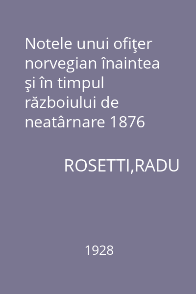 Notele unui ofiţer norvegian înaintea şi în timpul războiului de neatârnare 1876 -1878 : Memoriile Secţiunii Istorice. Seria III. Tom VIII. Mem. 9