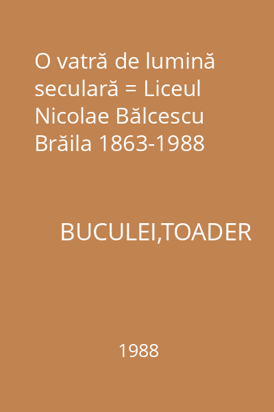 O vatră de lumină seculară = Liceul Nicolae Bălcescu Brăila 1863-1988