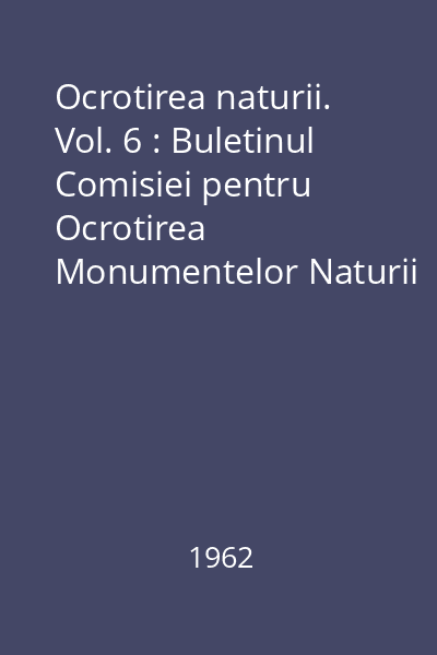 Ocrotirea naturii. Vol. 6 : Buletinul Comisiei pentru Ocrotirea Monumentelor Naturii