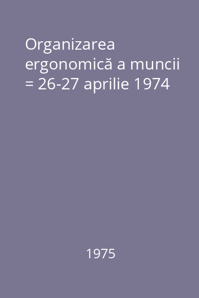 Organizarea ergonomică a muncii = 26-27 aprilie 1974