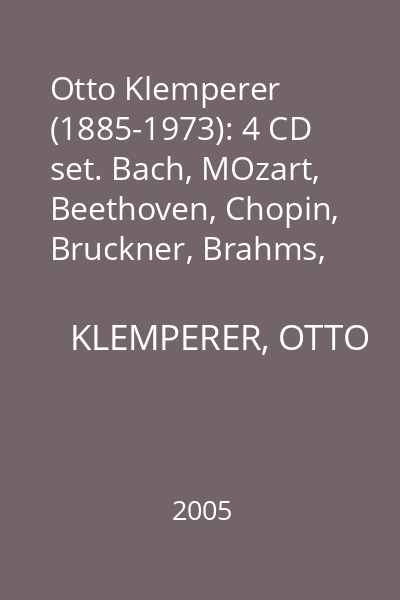 Otto Klemperer (1885-1973): 4 CD set. Bach, MOzart, Beethoven, Chopin, Bruckner, Brahms, Mahler : CD 1: Bach: Suite for Orchestra No. 3 in D major; Mozart: Symphony no. 38 in D major, Symphony no. 41 in C major
CD 2: Beethoven: Piano Concerto no. 4 in G major op. 58; Chopin: Piano Concerto No. 2 in F minor Op. 21
CD 3: Bruckner: Symphony no. 4 in E flat major; Brahms: Variations on a Theme by Haydn in B major op. 56 a
CD 4: Mahler: Symphony no. 2 in C minor