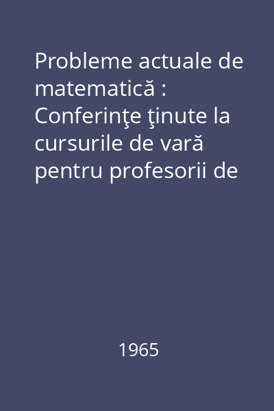 Probleme actuale de matematică : Conferinţe ţinute la cursurile de vară pentru profesorii de matematică, Săcele, 1963