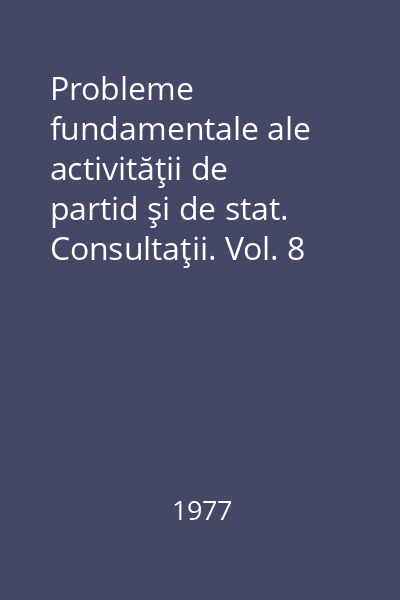 Probleme fundamentale ale activităţii de partid şi de stat. Consultaţii. Vol. 8