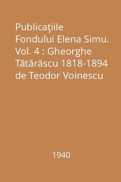 Publicaţiile Fondului Elena Simu. Vol. 4 : Gheorghe Tătărăscu 1818-1894 de Teodor Voinescu