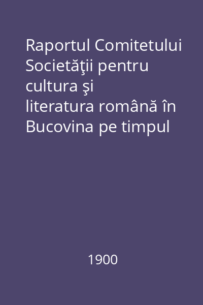 Raportul Comitetului Societăţii pentru cultura şi literatura română în Bucovina pe timpul de la 1 Ianuariu 1896 până la finea lui Decemvrie 1899
