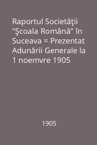 Raportul Societăţii "Şcoala Română" în Suceava = Prezentat Adunării Generale la 1 noemvre 1905