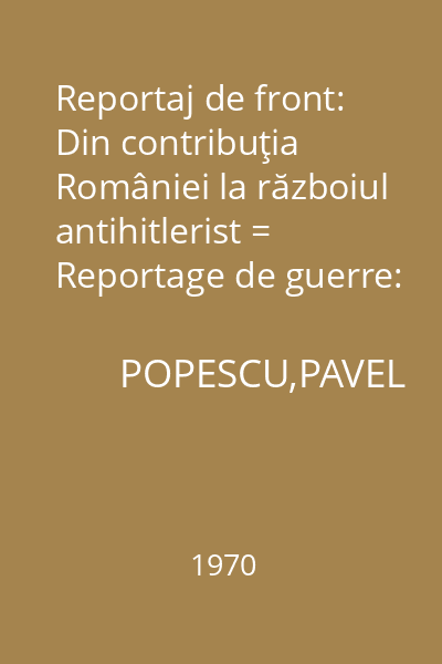Reportaj de front: Din contribuţia României la războiul antihitlerist = Reportage de guerre: La Roumanie dans la guerre antihitlerienne