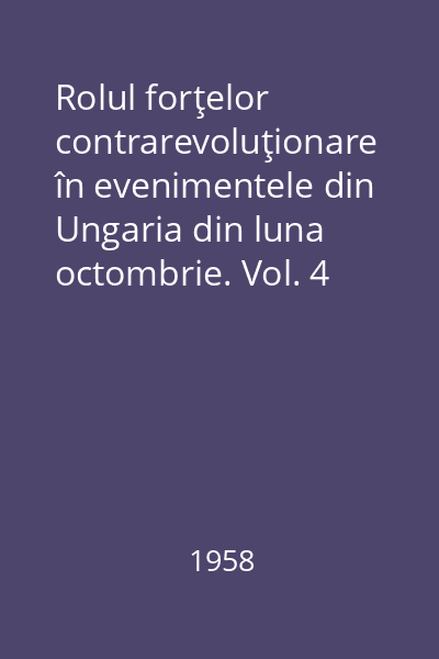 Rolul forţelor contrarevoluţionare în evenimentele din Ungaria din luna octombrie. Vol. 4
