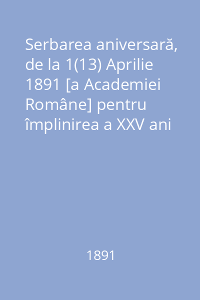 Serbarea aniversară, de la 1(13) Aprilie 1891 [a Academiei Române] pentru împlinirea a XXV ani dela înfiinţarea ei 1866-1891