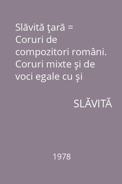 Slăvită ţară = Coruri de compozitori români. Coruri mixte şi de voci egale cu şi fără acompaniament de pian.